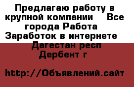 Предлагаю работу в крупной компании  - Все города Работа » Заработок в интернете   . Дагестан респ.,Дербент г.